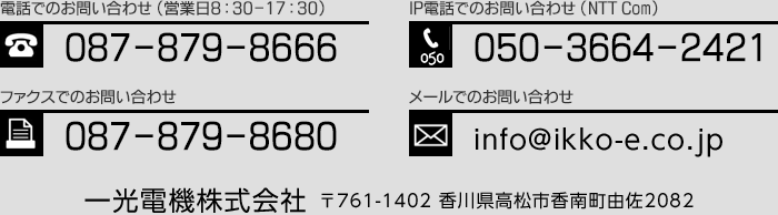 電話でのお問い合わせ（営業日8:30-17:30）：087-879-8666　IP電話でのお問い合わせ（NTT Com）：050-3664-2421　FAXでのお問い合わせ：087-879-8680　メールでのお問い合わせ：info@ikko-e.co.jp　一光電機株式会社〒761-1402 香川県高松市香南町由佐2082